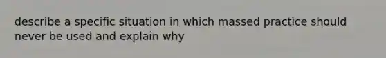 describe a specific situation in which massed practice should never be used and explain why