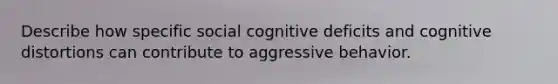 Describe how specific social cognitive deficits and cognitive distortions can contribute to aggressive behavior.