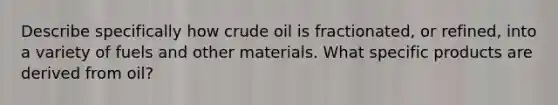 Describe specifically how crude oil is fractionated, or refined, into a variety of fuels and other materials. What specific products are derived from oil?