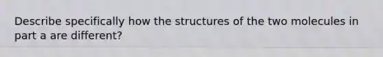 Describe specifically how the structures of the two molecules in part a are different?