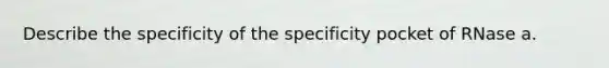 Describe the specificity of the specificity pocket of RNase a.