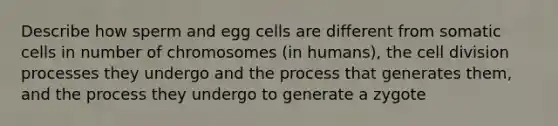 Describe how sperm and egg cells are different from somatic cells in number of chromosomes (in humans), the cell division processes they undergo and the process that generates them, and the process they undergo to generate a zygote