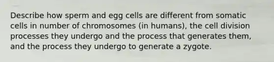 Describe how sperm and egg cells are different from somatic cells in number of chromosomes (in humans), the <a href='https://www.questionai.com/knowledge/kjHVAH8Me4-cell-division' class='anchor-knowledge'>cell division</a> processes they undergo and the process that generates them, and the process they undergo to generate a zygote.