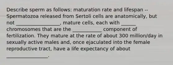 Describe sperm as follows: maturation rate and lifespan -- Spermatozoa released from Sertoli cells are anatomically, but not __________________, mature cells, each with ______ chromosomes that are the ____________ component of fertilization. They mature at the rate of about 300 million/day in sexually active males and, once ejaculated into the female reproductive tract, have a life expectancy of about _________________.