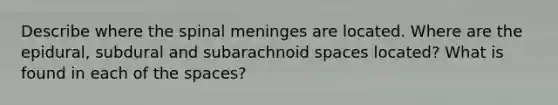 Describe where the spinal meninges are located. Where are the epidural, subdural and subarachnoid spaces located? What is found in each of the spaces?