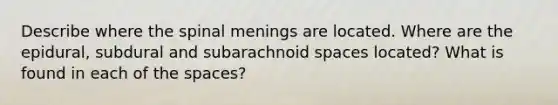 Describe where the spinal menings are located. Where are the epidural, subdural and subarachnoid spaces located? What is found in each of the spaces?