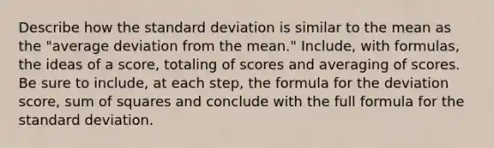 Describe how the standard deviation is similar to the mean as the "average deviation from the mean." Include, with formulas, the ideas of a score, totaling of scores and averaging of scores. Be sure to include, at each step, the formula for the deviation score, sum of squares and conclude with the full formula for the standard deviation.