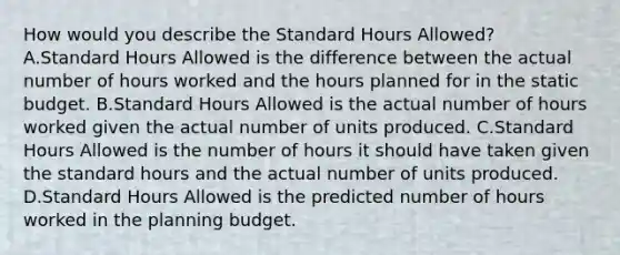 How would you describe the Standard Hours​ Allowed? A.Standard Hours Allowed is the difference between the actual number of hours worked and the hours planned for in the static budget. B.Standard Hours Allowed is the actual number of hours worked given the actual number of units produced. C.Standard Hours Allowed is the number of hours it should have taken given the standard hours and the actual number of units produced. D.Standard Hours Allowed is the predicted number of hours worked in the planning budget.