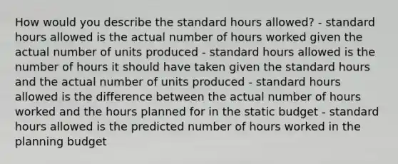 How would you describe the standard hours allowed? - standard hours allowed is the actual number of hours worked given the actual number of units produced - standard hours allowed is the number of hours it should have taken given the standard hours and the actual number of units produced - standard hours allowed is the difference between the actual number of hours worked and the hours planned for in the static budget - standard hours allowed is the predicted number of hours worked in the planning budget