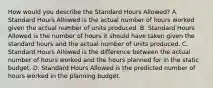 How would you describe the Standard Hours Allowed? A. Standard Hours Allowed is the actual number of hours worked given the actual number of units produced. B. Standard Hours Allowed is the number of hours it should have taken given the standard hours and the actual number of units produced. C. Standard Hours Allowed is the difference between the actual number of hours worked and the hours planned for in the static budget. D. Standard Hours Allowed is the predicted number of hours worked in the planning budget.