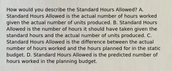 How would you describe the Standard Hours Allowed? A. Standard Hours Allowed is the actual number of hours worked given the actual number of units produced. B. Standard Hours Allowed is the number of hours it should have taken given the standard hours and the actual number of units produced. C. Standard Hours Allowed is the difference between the actual number of hours worked and the hours planned for in the static budget. D. Standard Hours Allowed is the predicted number of hours worked in the planning budget.