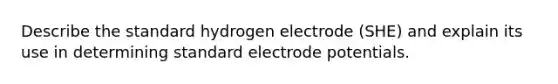 Describe the standard hydrogen electrode (SHE) and explain its use in determining standard <a href='https://www.questionai.com/knowledge/kGBiM9jhet-electrode-potential' class='anchor-knowledge'>electrode potential</a>s.