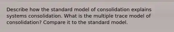 Describe how the standard model of consolidation explains systems consolidation. What is the multiple trace model of consolidation? Compare it to the standard model.