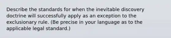 Describe the standards for when the inevitable discovery doctrine will successfully apply as an exception to <a href='https://www.questionai.com/knowledge/kiz15u9aWk-the-exclusionary-rule' class='anchor-knowledge'>the exclusionary rule</a>. (Be precise in your language as to the applicable legal standard.)