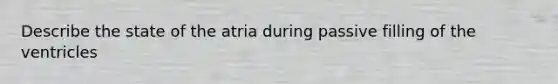 Describe the state of the atria during passive filling of the ventricles