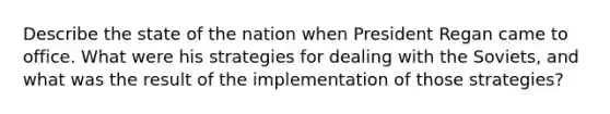 Describe the state of the nation when President Regan came to office. What were his strategies for dealing with the Soviets, and what was the result of the implementation of those strategies?