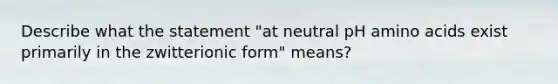 Describe what the statement "at neutral pH amino acids exist primarily in the zwitterionic form" means?