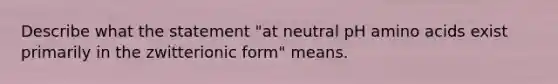 Describe what the statement "at neutral pH amino acids exist primarily in the zwitterionic form" means.