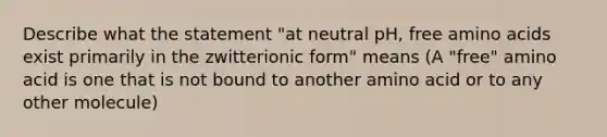 Describe what the statement "at neutral pH, free amino acids exist primarily in the zwitterionic form" means (A "free" amino acid is one that is not bound to another amino acid or to any other molecule)