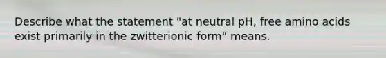 Describe what the statement "at neutral pH, free amino acids exist primarily in the zwitterionic form" means.