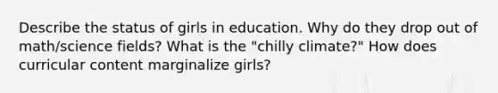 Describe the status of girls in education. Why do they drop out of math/science fields? What is the "chilly climate?" How does curricular content marginalize girls?