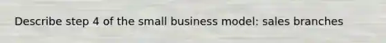 Describe step 4 of the small business model: sales branches