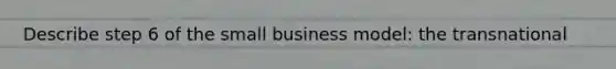 Describe step 6 of the small business model: the transnational