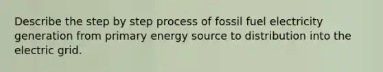 Describe the step by step process of fossil fuel electricity generation from primary energy source to distribution into the electric grid.