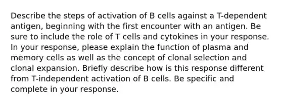 Describe the steps of activation of B cells against a T-dependent antigen, beginning with the first encounter with an antigen. Be sure to include the role of T cells and cytokines in your response. In your response, please explain the function of plasma and memory cells as well as the concept of clonal selection and clonal expansion. Briefly describe how is this response different from T-independent activation of B cells. Be specific and complete in your response.