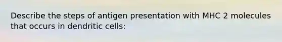 Describe the steps of antigen presentation with MHC 2 molecules that occurs in dendritic cells: