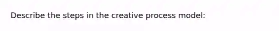 Describe the steps in the creative process model: