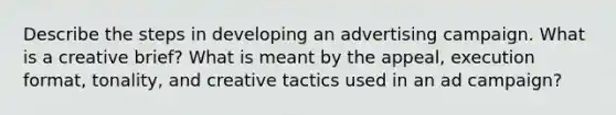 Describe the steps in developing an advertising campaign. What is a creative brief? What is meant by the appeal, execution format, tonality, and creative tactics used in an ad campaign?