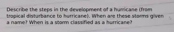 Describe the steps in the development of a hurricane (from tropical disturbance to hurricane). When are these storms given a name? When is a storm classified as a hurricane?