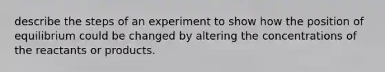 describe the steps of an experiment to show how the position of equilibrium could be changed by altering the concentrations of the reactants or products.