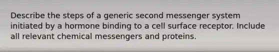 Describe the steps of a generic second messenger system initiated by a hormone binding to a cell surface receptor. Include all relevant chemical messengers and proteins.