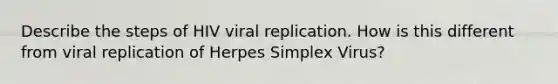 Describe the steps of HIV viral replication. How is this different from viral replication of Herpes Simplex Virus?