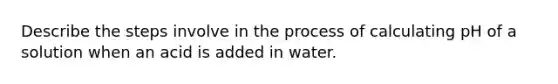 Describe the steps involve in the process of calculating pH of a solution when an acid is added in water.