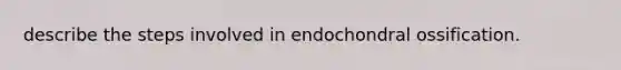 describe the steps involved in endochondral ossification.