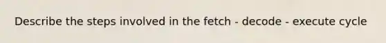 Describe the steps involved in the fetch - decode - execute cycle