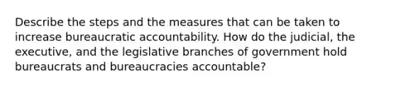 Describe the steps and the measures that can be taken to increase bureaucratic accountability. How do the judicial, the executive, and the legislative branches of government hold bureaucrats and bureaucracies accountable?