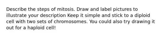 Describe the steps of mitosis. Draw and label pictures to illustrate your description Keep it simple and stick to a diploid cell with two sets of chromosomes. You could also try drawing it out for a haploid cell!