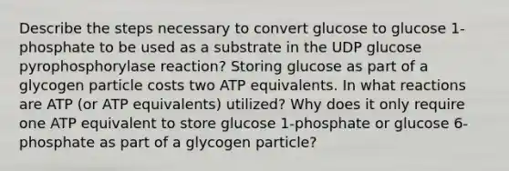 Describe the steps necessary to convert glucose to glucose 1-phosphate to be used as a substrate in the UDP glucose pyrophosphorylase reaction? Storing glucose as part of a glycogen particle costs two ATP equivalents. In what reactions are ATP (or ATP equivalents) utilized? Why does it only require one ATP equivalent to store glucose 1-phosphate or glucose 6-phosphate as part of a glycogen particle?