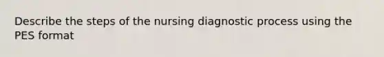 Describe the steps of the nursing diagnostic process using the PES format