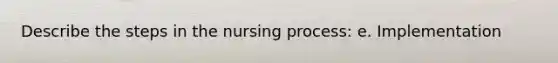 Describe the steps in the nursing process: e. Implementation