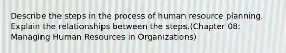 Describe the steps in the process of human resource planning. Explain the relationships between the steps.(Chapter 08: Managing Human Resources in Organizations)