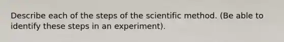 Describe each of the steps of the scientific method. (Be able to identify these steps in an experiment).