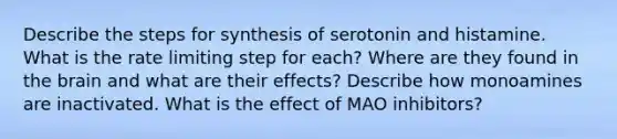 Describe the steps for synthesis of serotonin and histamine. What is the rate limiting step for each? Where are they found in the brain and what are their effects? Describe how monoamines are inactivated. What is the effect of MAO inhibitors?