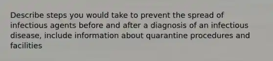 Describe steps you would take to prevent the spread of infectious agents before and after a diagnosis of an infectious disease, include information about quarantine procedures and facilities