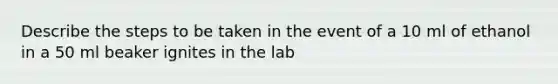 Describe the steps to be taken in the event of a 10 ml of ethanol in a 50 ml beaker ignites in the lab