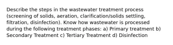 Describe the steps in the wastewater treatment process (screening of solids, aeration, clarification/solids settling, filtration, disinfection). Know how wastewater is processed during the following treatment phases: a) Primary treatment b) Secondary Treatment c) Tertiary Treatment d) Disinfection